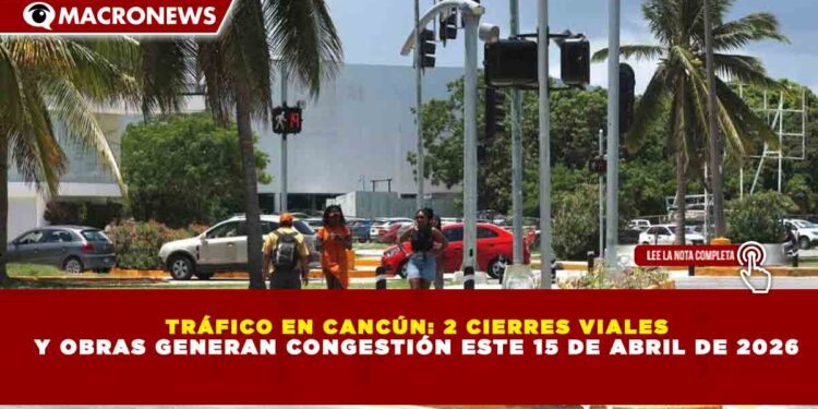 TRÁFICO EN CANCÚN: 2 CIERRES VIALES Y OBRAS GENERAN CONGESTIÓN ESTE 15 DE ABRIL DE 2026