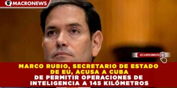 MARCO RUBIO, SECRETARIO DE ESTADO DE EU, ACUSA A CUBA DE PERMITIR OPERACIONES DE INTELIGENCIA A 145 KILÓMETROS