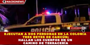 EJECUTAN A DOS PERSONAS EN LA COLONIA TRES REYES DE CANCÚN; HALLAN LOS CUERPOS EN UN CAMINO DE TERRACERÍA