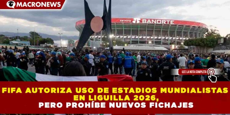 FIFA AUTORIZA USO DE ESTADIOS MUNDIALISTAS EN LIGUILLA 2026, PERO PROHÍBE NUEVOS FICHAJES
