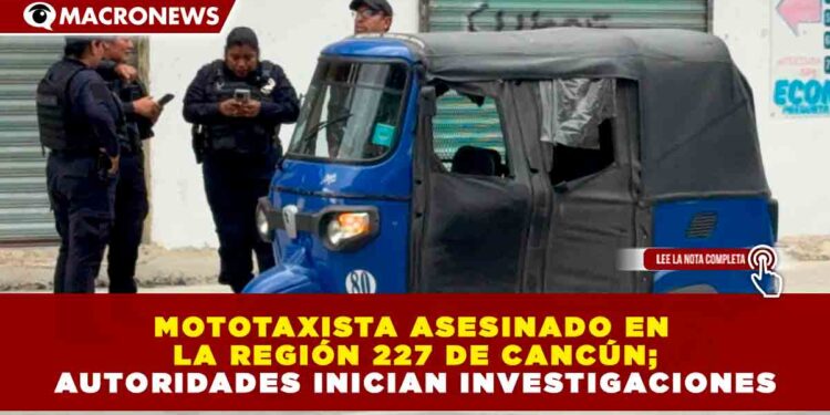 MOTOTAXISTA ASESINADO EN LA REGIÓN 227 DE CANCÚN; AUTORIDADES INICIAN INVESTIGACIONES