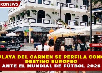 PLAYA DEL CARMEN SE PERFILA COMO DESTINO EUROPEO ANTE EL MUNDIAL DE FÚTBOL 2026