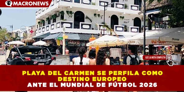 PLAYA DEL CARMEN SE PERFILA COMO DESTINO EUROPEO ANTE EL MUNDIAL DE FÚTBOL 2026