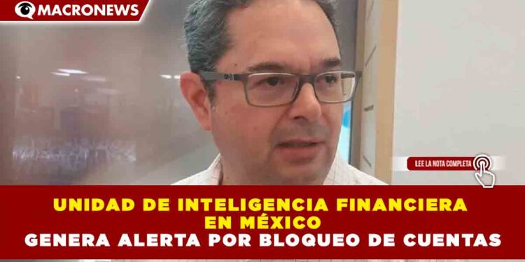 UNIDAD DE INTELIGENCIA FINANCIERA EN MÉXICO GENERA ALERTA POR BLOQUEO DE CUENTAS