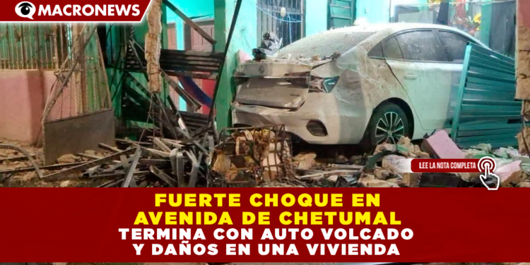 FUERTE CHOQUE EN LA AVENIDA CHETUMAL TERMINA CON AUTO VOLCADO Y DAÑOS EN UNA VIVIENDA