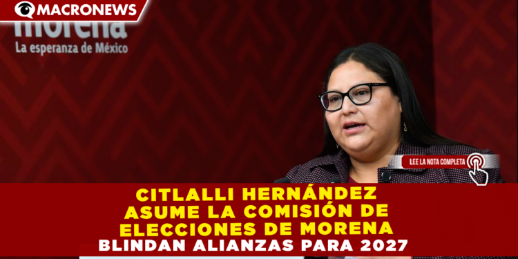 CITLALLI HERNÁNDEZ ASUME LA COMISIÓN DE ELECCIONES DE MORENA; BLINDAN ALIANZAS PARA 2027