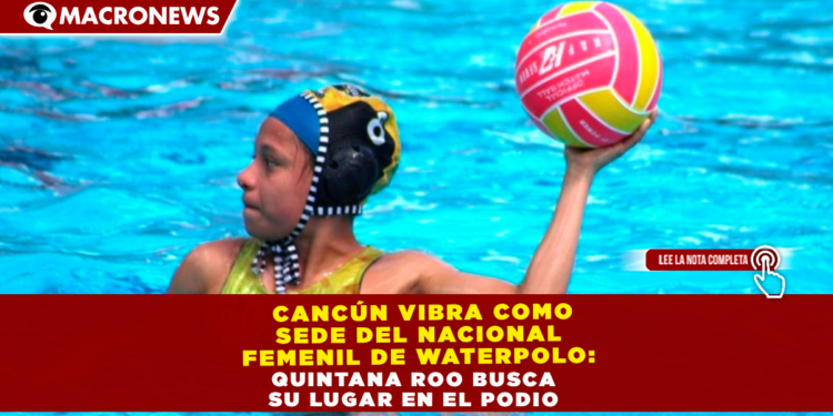  CANCÚN VIBRA COMO SEDE DEL NACIONAL FEMENIL DE WATERPOLO: QUINTANA ROO BUSCA SU LUGAR EN EL PODIO