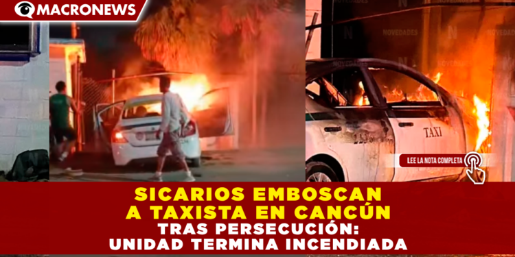 SICARIOS EMBOSCAN A TAXISTA EN CANCÚN TRAS PERSECUCIÓN: UNIDAD TERMINA INCENDIADA
