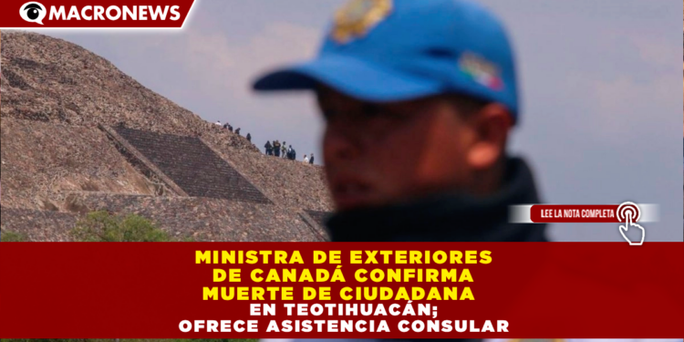 MINISTRA DE EXTERIORES DE CANADÁ CONFIRMA MUERTE DE CIUDADANA EN TEOTIHUACÁN; OFRECE ASISTENCIA CONSULAR