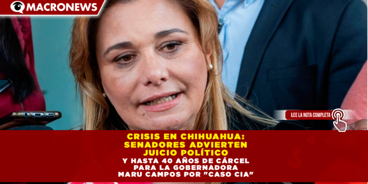 CRISIS EN CHIHUAHUA: SENADORES ADVIERTEN JUICIO POLÍTICO Y HASTA 40 AÑOS DE CÁRCEL PARA LA GOBERNADORA MARU CAMPOS POR «CASO CIA»