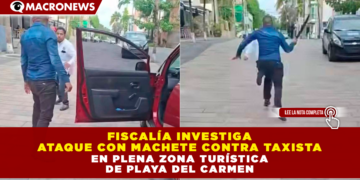 FISCALÍA INVESTIGA ATAQUE CON MACHETE CONTRA TAXISTA EN PLENA ZONA TURÍSTICA DE PLAYA DEL CARMEN