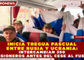 INICIA TREGUA PASCUAL ENTRE RUSIA Y UCRANIA: INTERCAMBIAN 350 PRISIONEROS ANTES DEL CESE AL FUEGO
