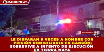 LE DISPARAN 6 VECES A HOMBRE CON PRISIÓN DOMICILIARIA EN CANCÚN; SOBREVIVE A INTENTO DE EJECUCIÓN EN TIERRA MAYA