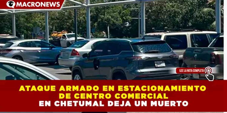 ATAQUE ARMADO EN ESTACIONAMIENTO DE CENTRO COMERCIAL EN CHETUMAL DEJA UN MUERTO